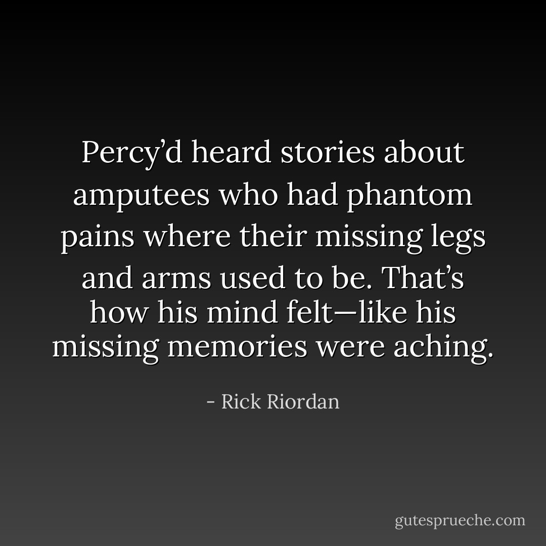 Percy’d heard stories about amputees who had phantom pains where their missing legs<br />and arms used to be. That’s how his mind<br />felt—like his missing memories were aching. - Rick Riordan