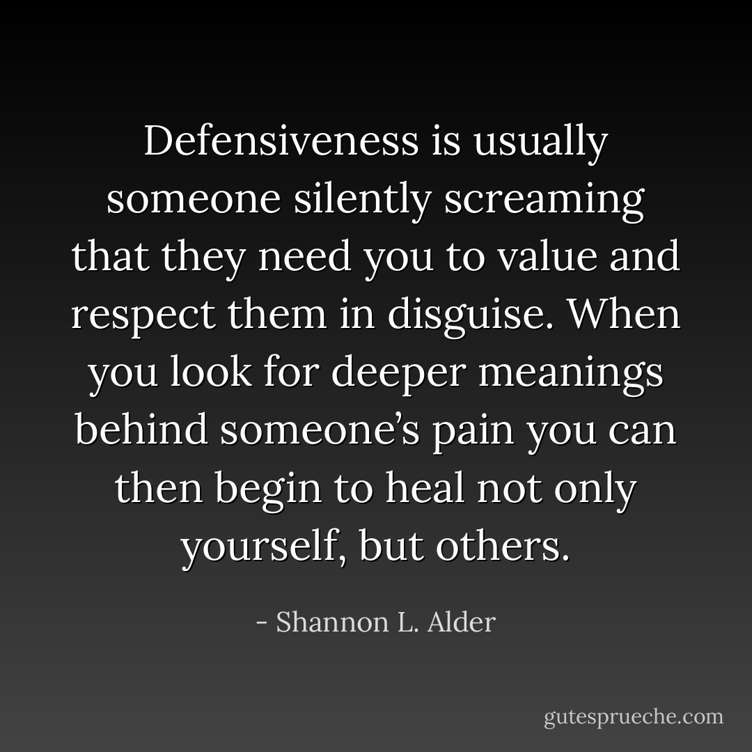 Defensiveness is usually someone silently screaming that they need you to value and respect them in disguise. When you look for deeper meanings behind someone’s pain you can then begin to heal not only yourself, but others. - Shannon L. Alder