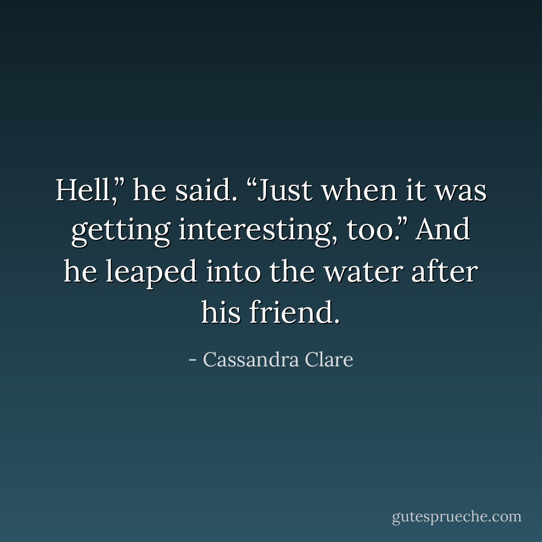 Hell,” he said. “Just when it was getting interesting, too.” And he leaped into the water after his friend. - Cassandra Clare