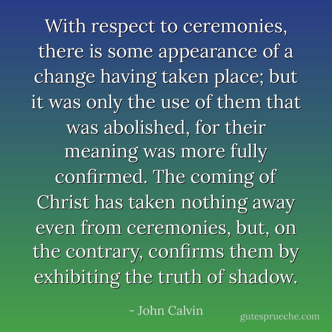 With respect to ceremonies, there is some appearance of a change having taken place; but it was only the use of them that was abolished, for their meaning was more fully confirmed. The coming of Christ has taken nothing away even from ceremonies, but, on the contrary, confirms them by exhibiting the truth of shadow. - John Calvin