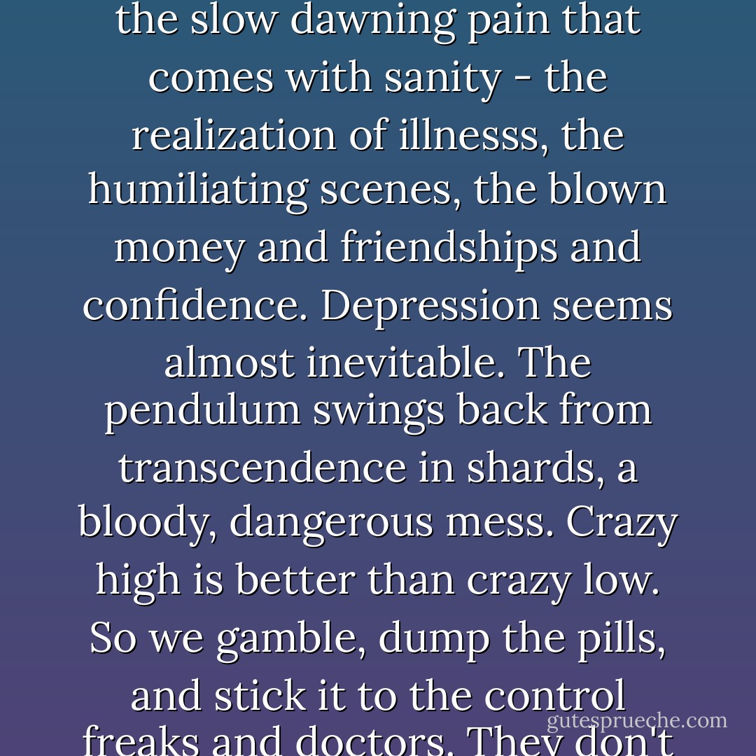 Compared to bipolar's magic, reality seems a raw deal. It's not just the boredom that makes recovery so difficult, it's the slow dawning pain that comes with sanity - the realization of illnesss, the humiliating scenes, the blown money and friendships and confidence. Depression seems almost inevitable. The pendulum swings back from transcendence in shards, a bloody, dangerous mess. Crazy high is better than crazy low. So we gamble, dump the pills, and stick it to the control freaks and doctors. They don't understand, we say. They just don't get it. They'll never be artists. - David Lovelace
