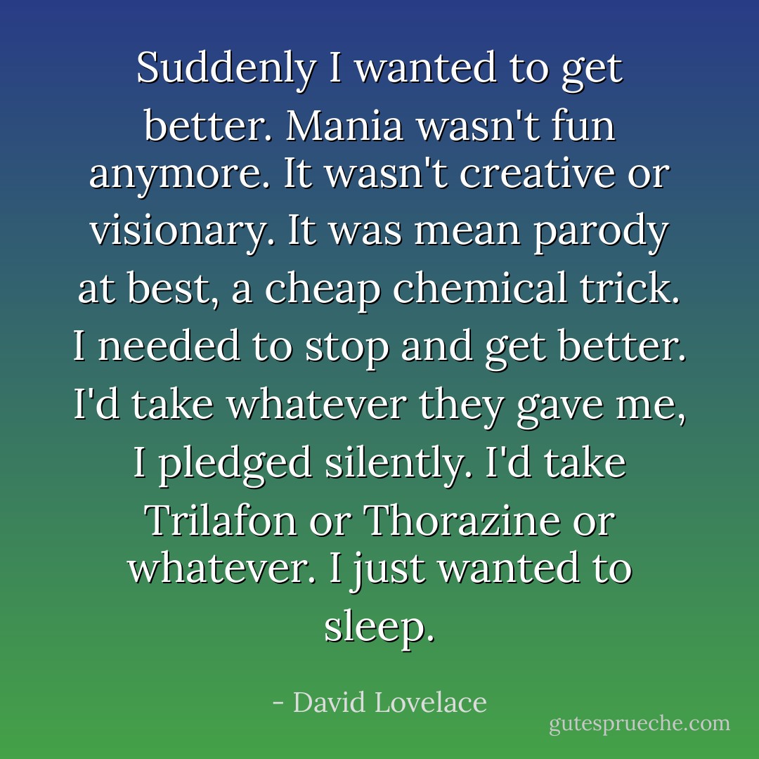 Suddenly I wanted to get better. Mania wasn't fun anymore. It wasn't creative or visionary. It was mean parody at best, a cheap chemical trick. I needed to stop and get better. I'd take whatever they gave me, I pledged silently. I'd take Trilafon or Thorazine or whatever. I just wanted to sleep. - David Lovelace