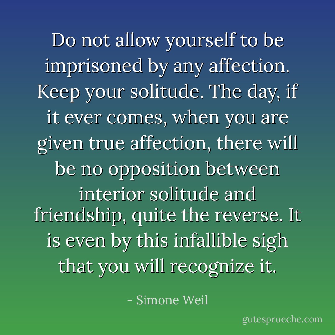 Do not allow yourself to be imprisoned by any affection. Keep your solitude. The day, if it ever comes, when you are given true affection, there will be no opposition between interior solitude and friendship, quite the reverse. It is even by this infallible sigh that you will recognize it. - Simone Weil