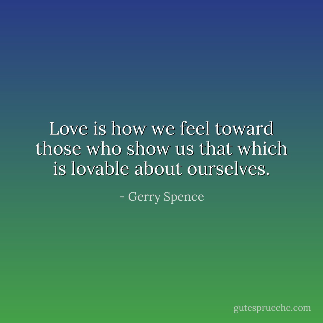 Love is how we feel toward those who show us that which is lovable about ourselves. - Gerry Spence