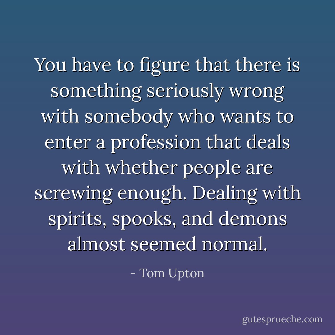 You have to figure that there is something seriously wrong with somebody who wants to enter a profession that deals with whether people are screwing enough. Dealing with spirits, spooks, and demons almost seemed normal. - Tom Upton