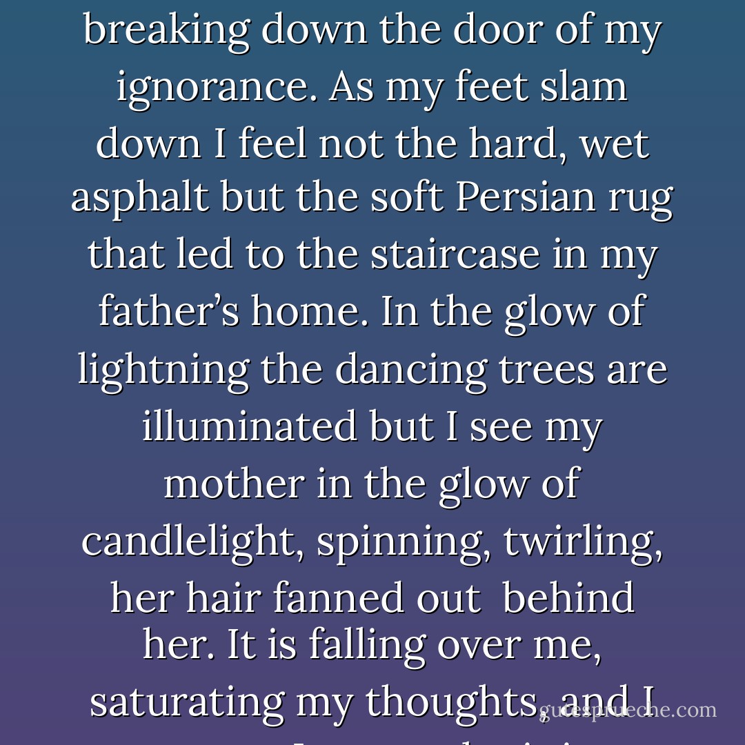 All I know is that the fear I have been battling all night is breaking down the door of my ignorance. As my feet slam down I feel not the hard, wet asphalt but the soft Persian rug that led to the staircase in my father’s home. In the glow of lightning the dancing trees are illuminated but I see my mother in the glow of candlelight, spinning, twirling, her hair fanned out <br />behind her. It is falling over me, saturating my thoughts, and I cannot. I cannot let it in. - Gwenn Wright