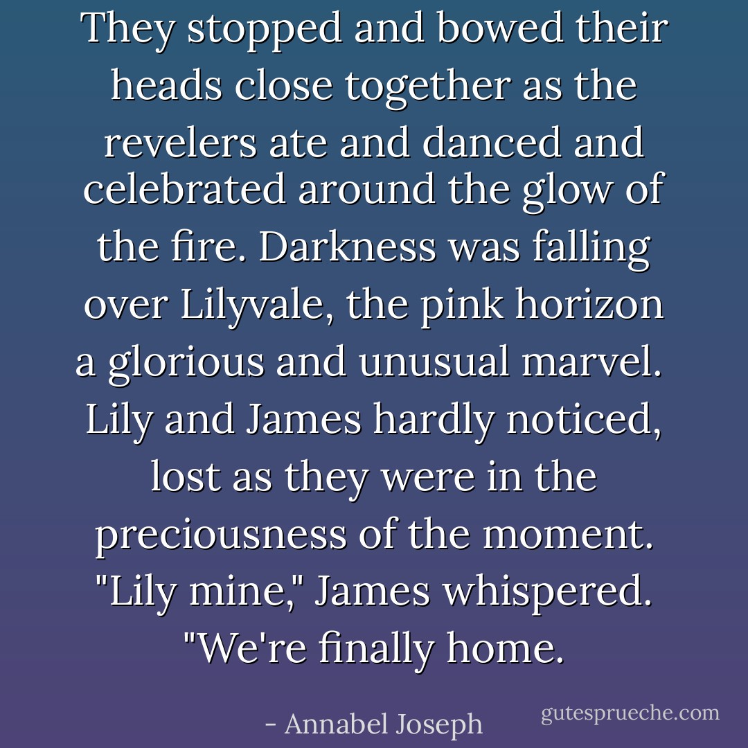 They stopped and bowed their heads close together as the revelers ate and danced and celebrated around the glow of the fire. Darkness was falling over Lilyvale, the pink horizon a glorious and unusual marvel.<br /><br />Lily and James hardly noticed, lost as they were in the preciousness of the moment. "Lily mine," James whispered. "We're finally home. - Annabel Joseph