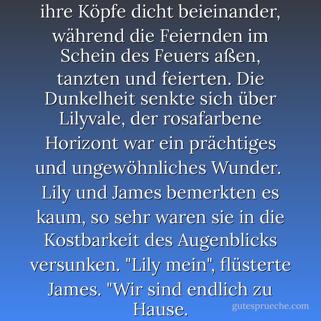 Sie blieben stehen und neigten ihre Köpfe dicht beieinander, während die Feiernden im Schein des Feuers aßen, tanzten und feierten. Die Dunkelheit senkte sich über Lilyvale, der rosafarbene Horizont war ein prächtiges und ungewöhnliches Wunder.<br /><br />Lily und James bemerkten es kaum, so sehr waren sie in die Kostbarkeit des Augenblicks versunken. "Lily mein", flüsterte James. "Wir sind endlich zu Hause. - Annabel Joseph<