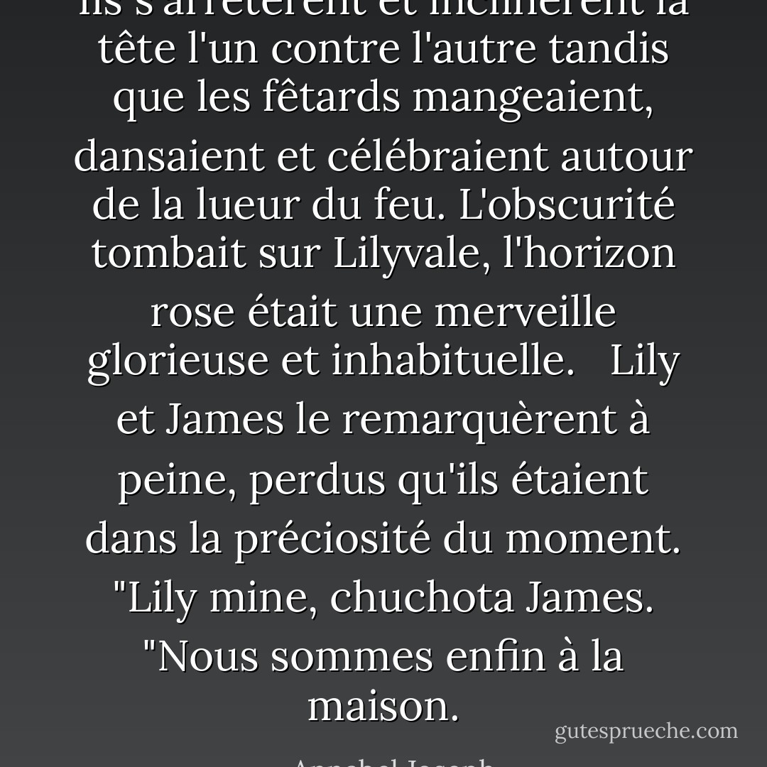 Ils s'arrêtèrent et inclinèrent la tête l'un contre l'autre tandis que les fêtards mangeaient, dansaient et célébraient autour de la lueur du feu. L'obscurité tombait sur Lilyvale, l'horizon rose était une merveille glorieuse et inhabituelle. <br /><br />Lily et James le remarquèrent à peine, perdus qu'ils étaient dans la préciosité du moment. "Lily mine, chuchota James. "Nous sommes enfin à la maison. - Annabel Joseph