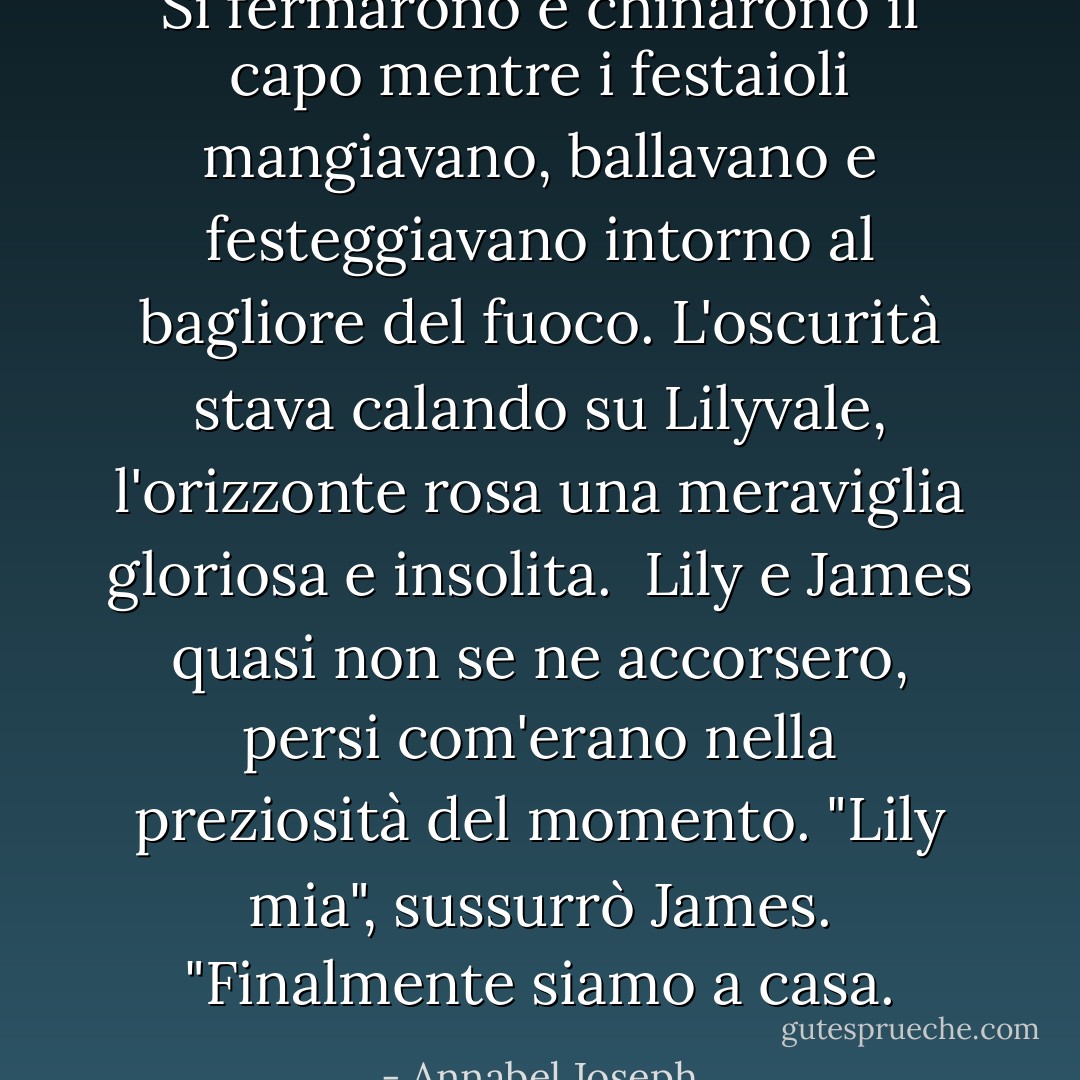 Si fermarono e chinarono il capo mentre i festaioli mangiavano, ballavano e festeggiavano intorno al bagliore del fuoco. L'oscurità stava calando su Lilyvale, l'orizzonte rosa una meraviglia gloriosa e insolita.<br /><br />Lily e James quasi non se ne accorsero, persi com'erano nella preziosità del momento. "Lily mia", sussurrò James. "Finalmente siamo a casa. - Annabel Joseph