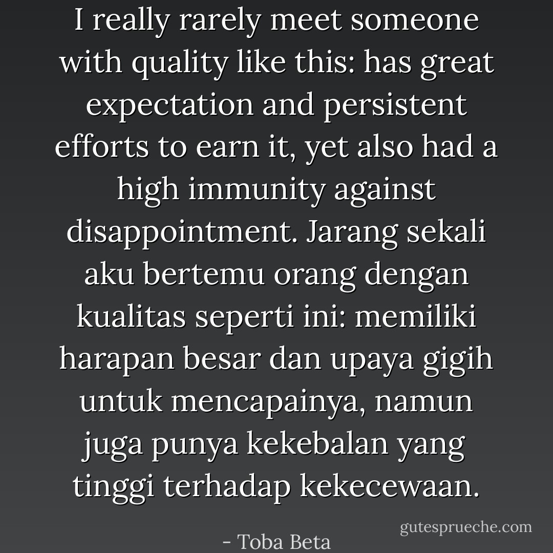 I really rarely meet someone with quality like this:<br />has great expectation and persistent efforts to earn it,<br />yet also had a high immunity against disappointment.<br />Jarang sekali aku bertemu orang dengan kualitas seperti ini:<br />memiliki harapan besar dan upaya gigih untuk mencapainya,<br />namun juga punya kekebalan yang tinggi terhadap kekecewaan. - Toba Beta