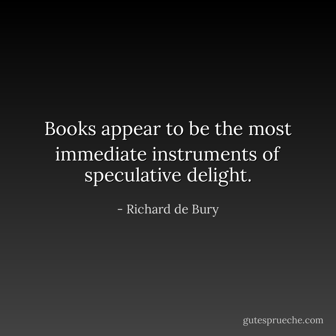 Books appear to be the most immediate instruments of speculative delight. - Richard de Bury