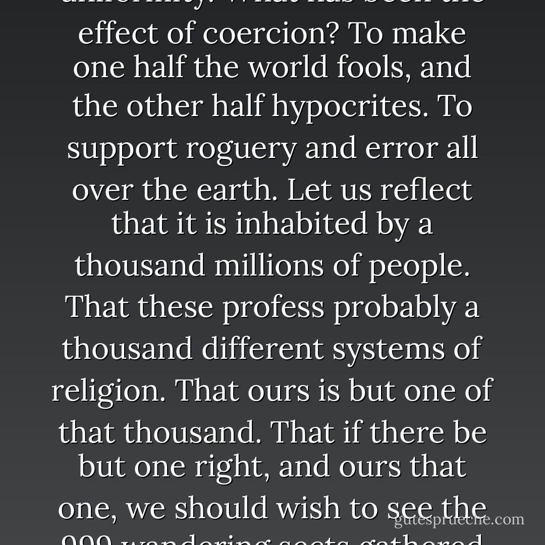 Difference of opinion is advantageous in religion. The several sects perform the office of a Censor morum over each other. Is uniformity attainable? <b>Millions of innocent men, women, and children, since the introduction of Christianity, have been burnt, tortured, fined, imprisoned; yet we have not advanced one inch towards uniformity. What has been the effect of coercion? To make one half the world fools, and the other half hypocrites. To support roguery and error all over the earth</b>. Let us reflect that it is inhabited by a thousand millions of people. That these profess probably a thousand different systems of religion. That ours is but one of that thousand. That if there be but one right, and ours that one, we should wish to see the 999 wandering sects gathered into the fold of truth. But against such a majority we cannot effect this by force. Reason and persuasion are the only practicable instruments. To make way for these, free enquiry must be indulged; and how can we wish others to indulge it while we refuse it ourselves. - Thomas Jefferson