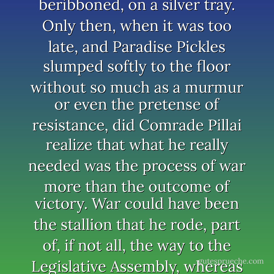 It turned out to be a war which, unfortunately for Comrade Pillai, would end almost before it began. Victory was gifted to him wrapped and beribboned, on a silver tray. Only then, when it was too late, and Paradise Pickles slumped softly to the floor without so much as a murmur or even the pretense of resistance, did Comrade Pillai realize that what he really needed was the process of war more than the outcome of victory. War could have been the stallion that he rode, part of, if not all, the way to the Legislative Assembly, whereas victory left him no better off than when he started out.<br /><br />He broke the eggs but burned the omelette. - Arundhati Roy
