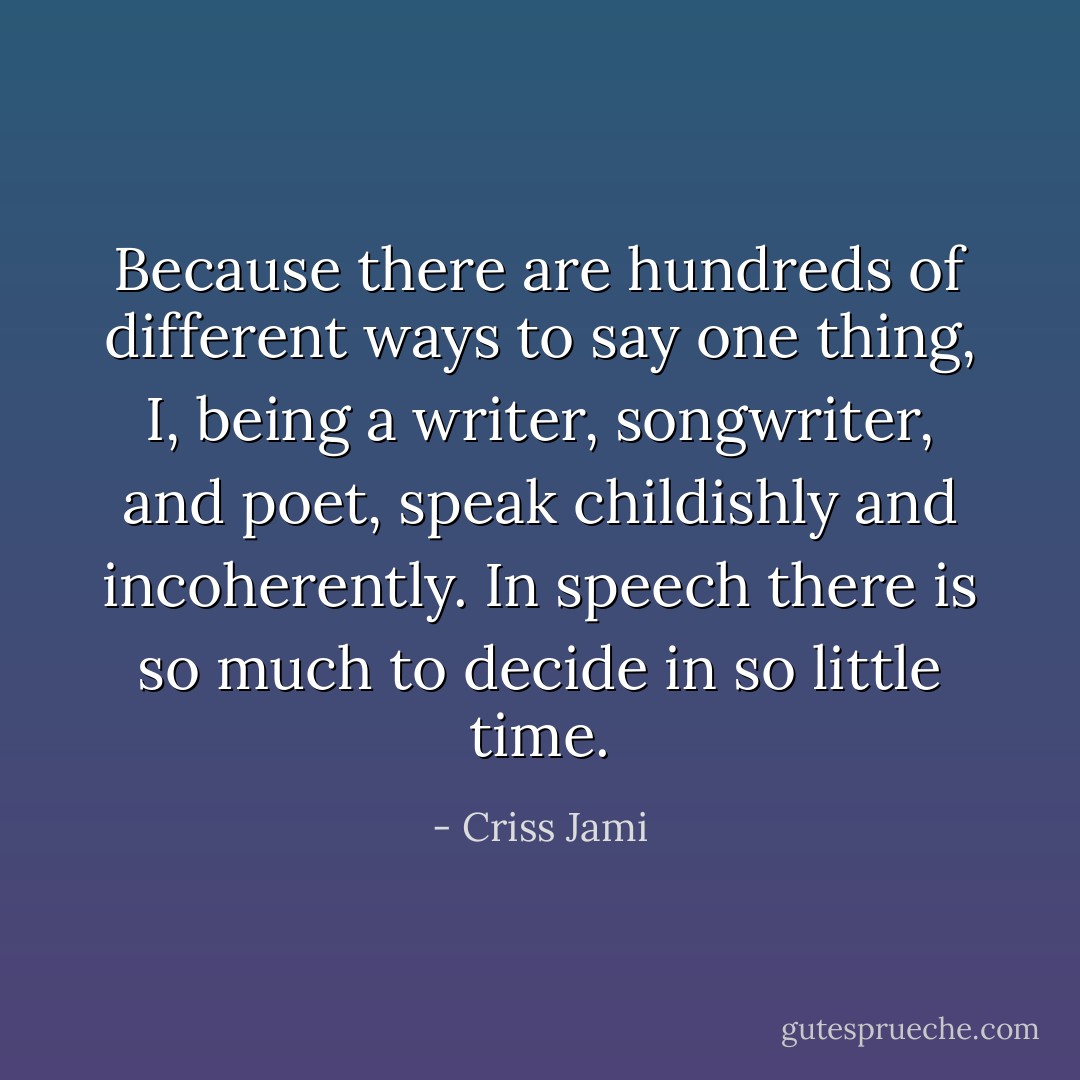 Because there are hundreds of different ways to say one thing, I, being a writer, songwriter, and poet, speak childishly and incoherently. In speech there is so much to decide in so little time. - Criss Jami