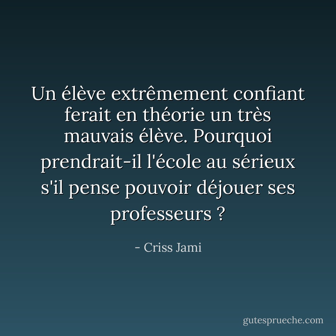 Un élève extrêmement confiant ferait en théorie un très mauvais élève. Pourquoi prendrait-il l'école au sérieux s'il pense pouvoir déjouer ses professeurs ? - Criss Jami