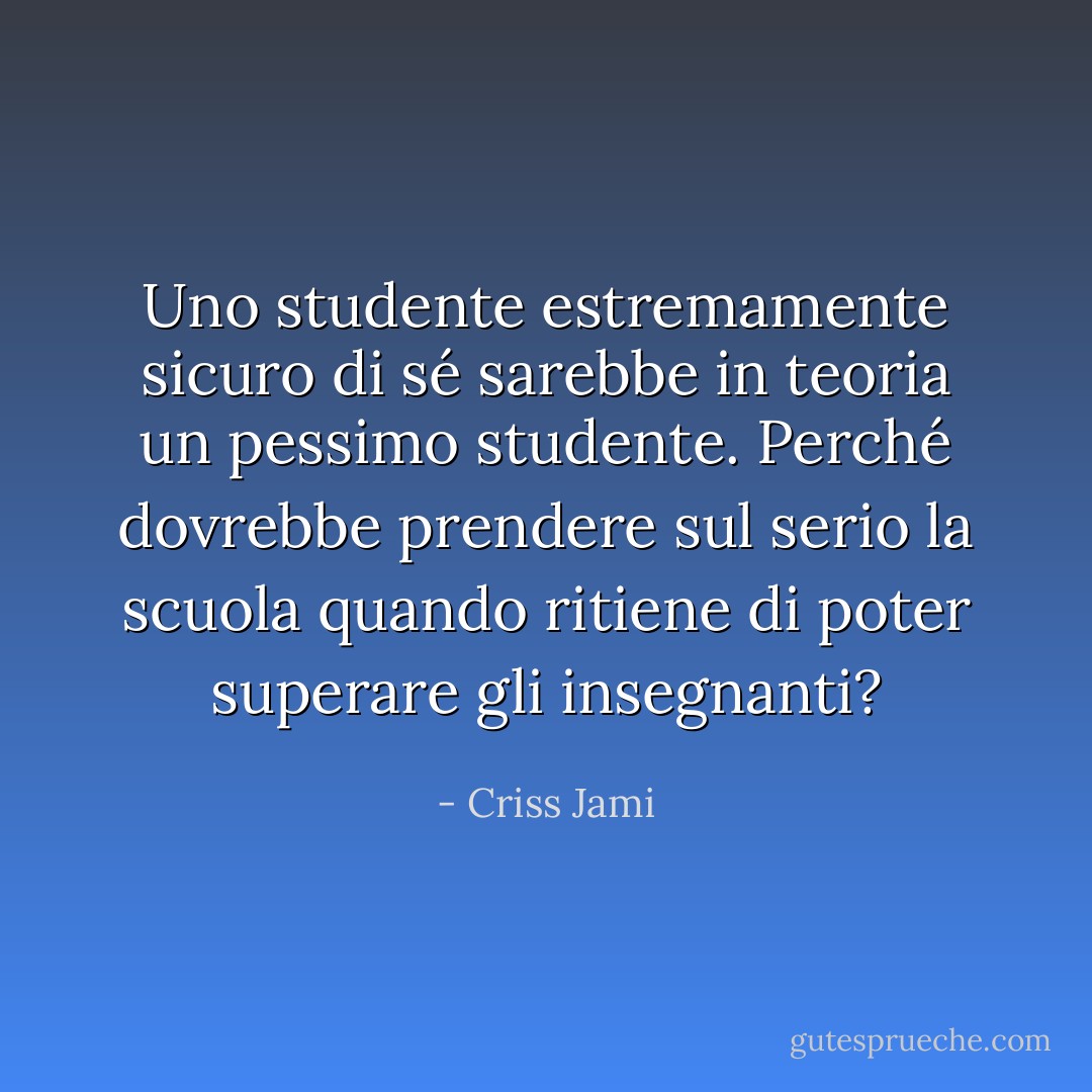 Uno studente estremamente sicuro di sé sarebbe in teoria un pessimo studente. Perché dovrebbe prendere sul serio la scuola quando ritiene di poter superare gli insegnanti? - Criss Jami