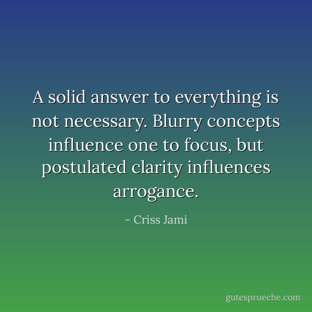A solid answer to everything is not necessary. Blurry concepts influence one to focus, but postulated clarity influences arrogance. - Criss Jami