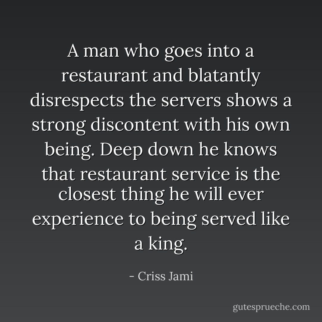 A man who goes into a restaurant and blatantly disrespects the servers shows a strong discontent with his own being. Deep down he knows that restaurant service is the closest thing he will ever experience to being served like a king. - Criss Jami