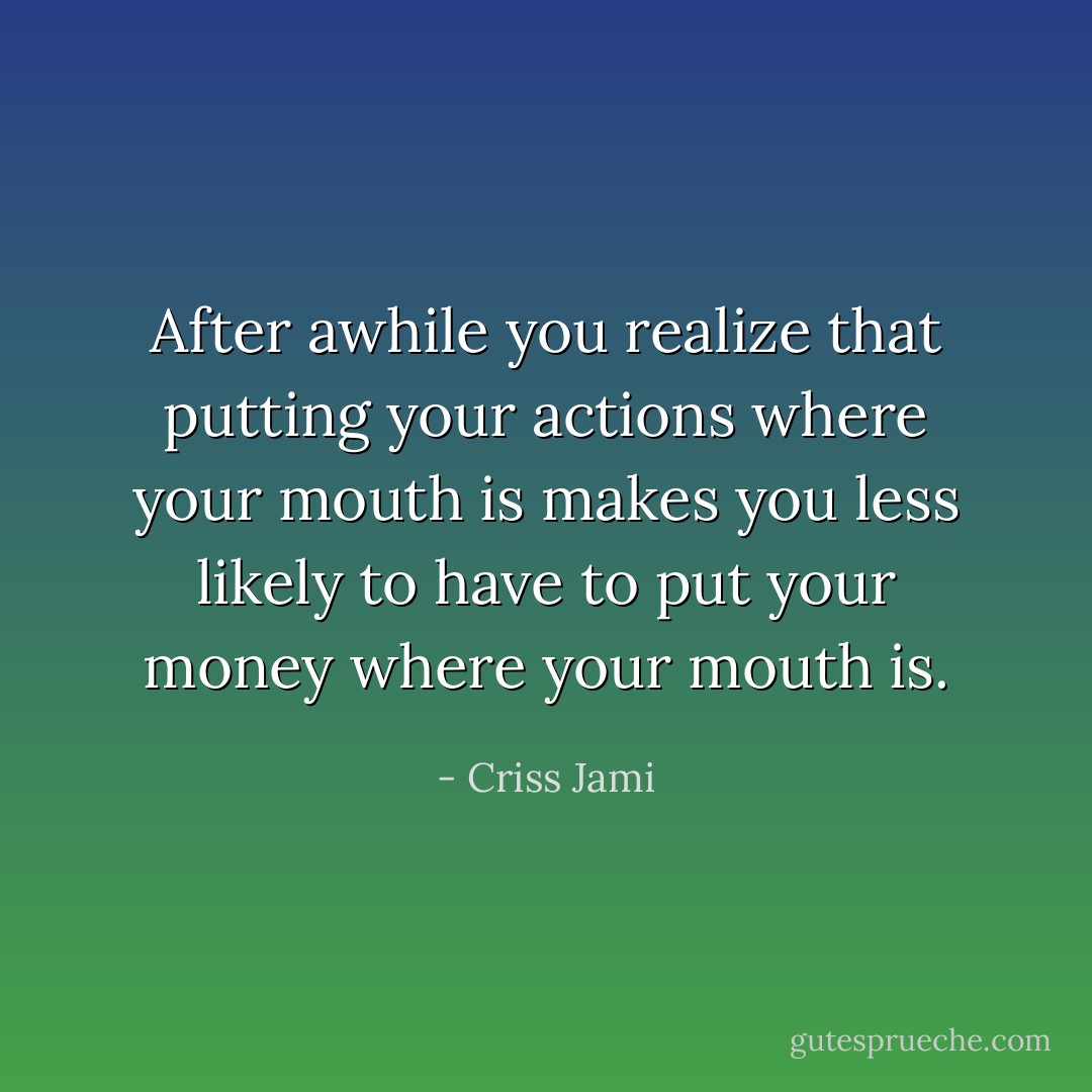 After awhile you realize that putting your actions where your mouth is makes you less likely to have to put your money where your mouth is. - Criss Jami