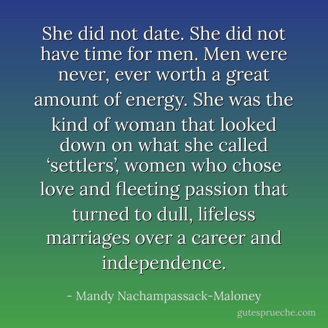 She did not date. She did not have time for men. Men were never, ever worth a great amount of energy. She was the kind of woman that looked down on what she called ‘settlers’, women who chose love and fleeting passion that turned to dull, lifeless marriages over a career and independence. - Mandy Nachampassack-Maloney