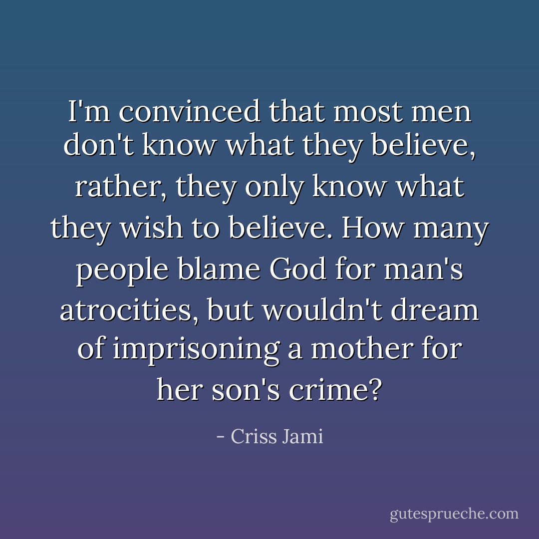 I'm convinced that most men don't know what they believe, rather, they only know what they wish to believe. How many people blame God for man's atrocities, but wouldn't dream of imprisoning a mother for her son's crime? - Criss Jami
