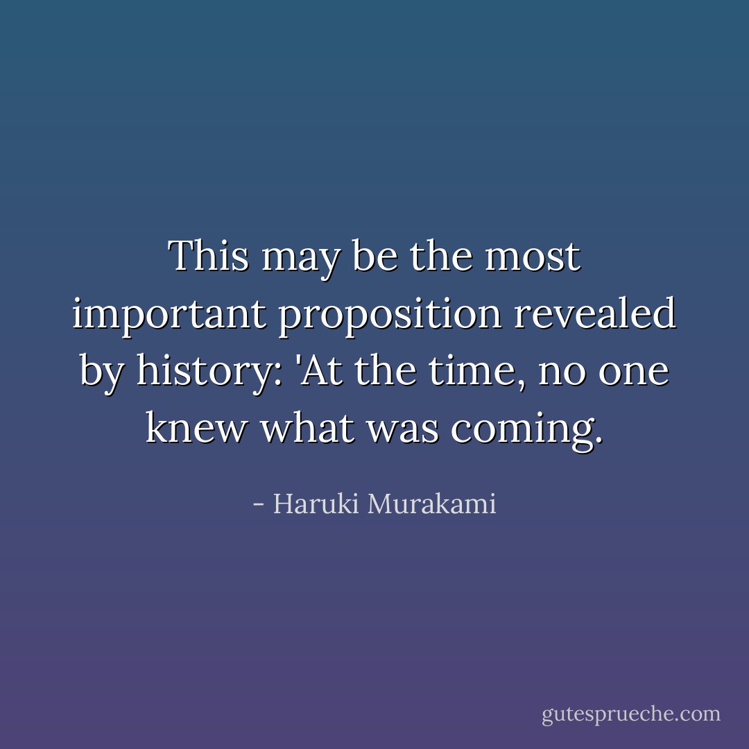 This may be the most important proposition revealed by history: 'At the time, no one knew what was coming. - Haruki Murakami