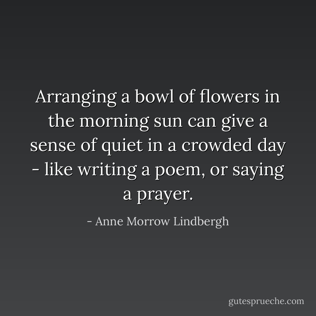 Arranging a bowl of flowers in the morning sun can give a sense of quiet in a crowded day - like writing a poem, or saying a prayer. - Anne Morrow Lindbergh