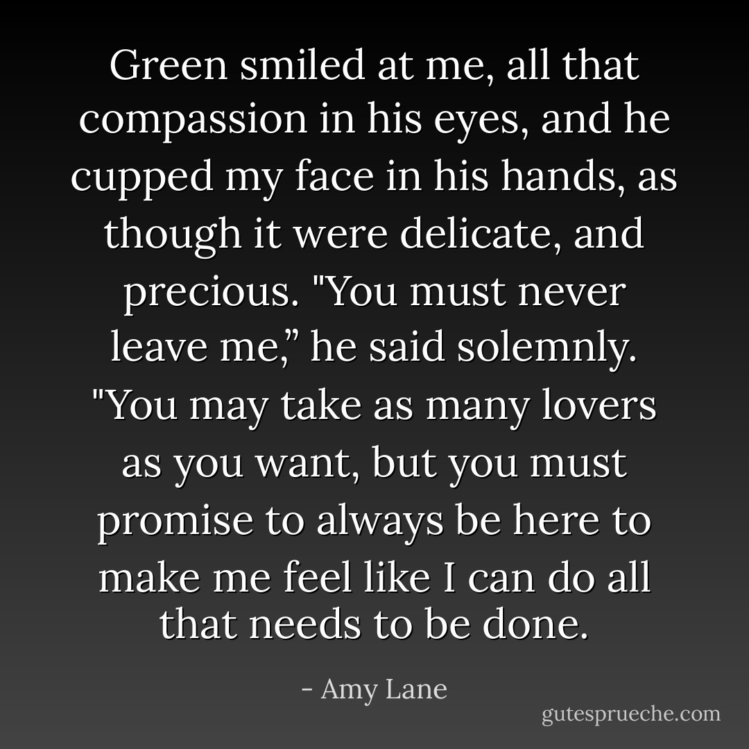 Green smiled at me, all that compassion in his eyes, and he cupped my face in his hands, as<br />though it were delicate, and precious. "You must never leave me,” he said solemnly. "You may take as<br />many lovers as you want, but you must promise to always be here to make me feel like I can do all that<br />needs to be done. - Amy Lane