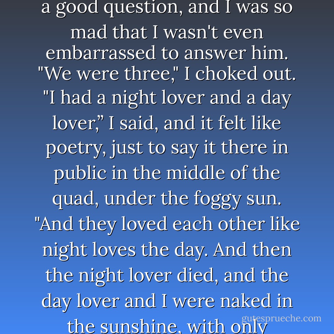 I thought your boyfriend died?" Nicky asked, and it was actually a good question, and I was so<br />mad that I wasn't even embarrassed to answer him.<br />"We were three," I choked out. "I had a night lover and a day lover,” I said, and it felt like<br />poetry, just to say it there in public in the middle of the quad, under the foggy sun. "And they loved<br />each other like night loves the day. And then the night lover died, and the day lover and I were naked in<br />the sunshine, with only ourselves for cover. - Amy Lane