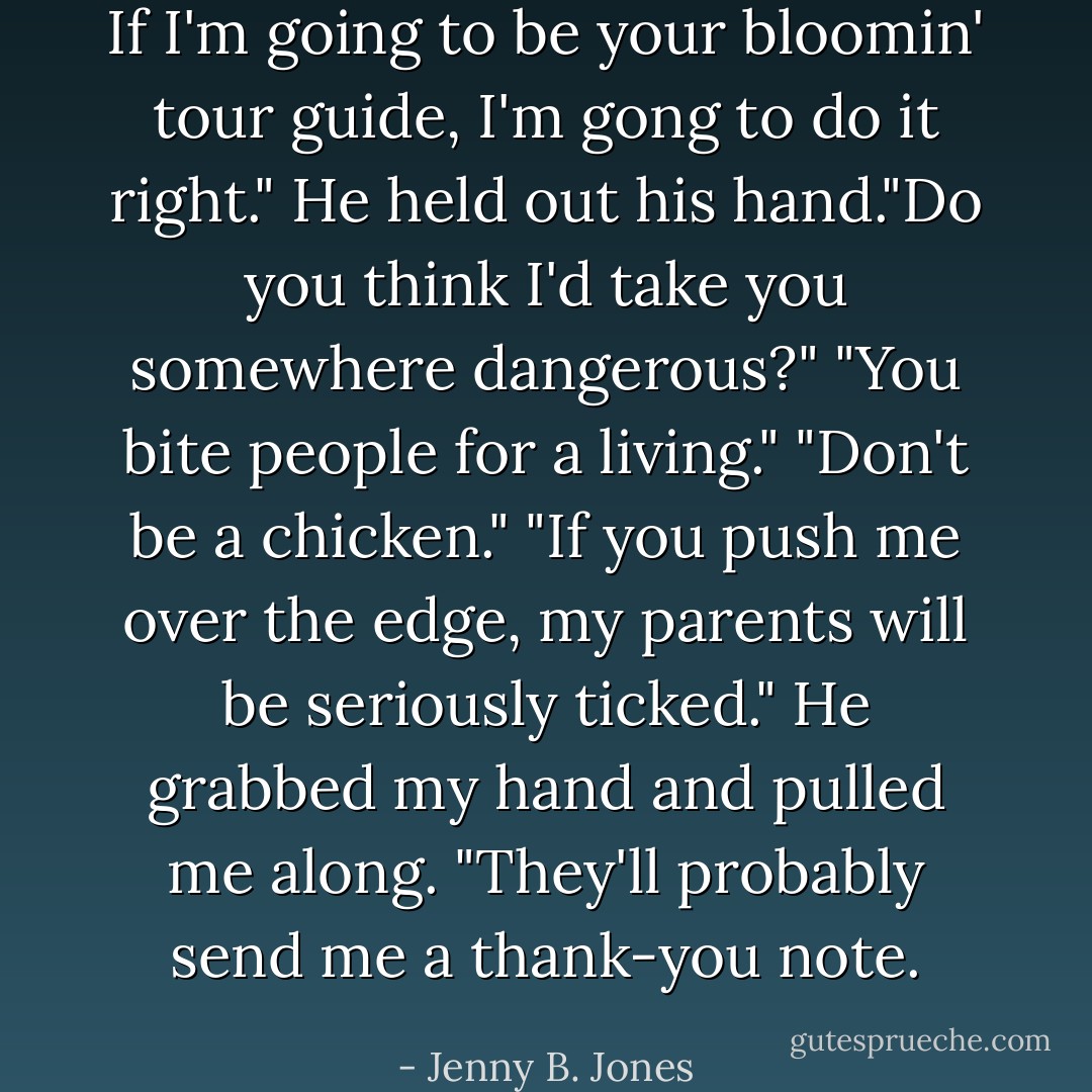 If I'm going to be your bloomin' tour guide, I'm gong to do it right." He held out his hand."Do you think I'd take you somewhere dangerous?"<br />"You bite people for a living."<br />"Don't be a chicken."<br />"If you push me over the edge, my parents will be seriously ticked."<br />He grabbed my hand and pulled me along. "They'll probably send me a thank-you note. - Jenny B. Jones