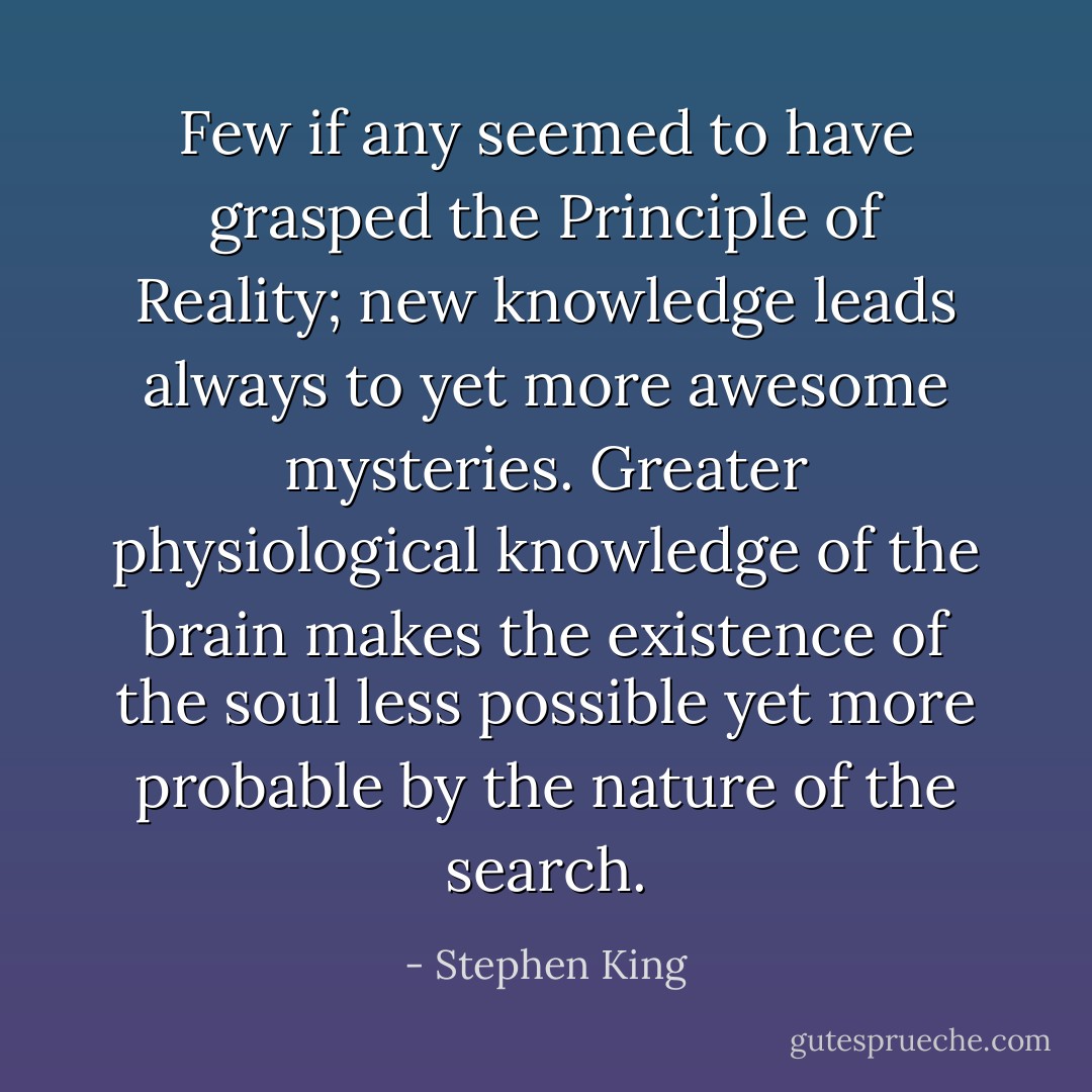 Few if any seemed to have grasped the Principle of Reality; new knowledge leads always to yet more awesome mysteries. Greater physiological knowledge of the brain makes the existence of the soul less possible yet more probable by the nature of the search. - Stephen King