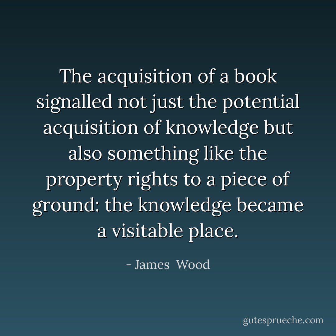 The acquisition of a book signalled not just the potential acquisition of knowledge but also something like the property rights to a piece of ground: the knowledge became a visitable place. - James  Wood