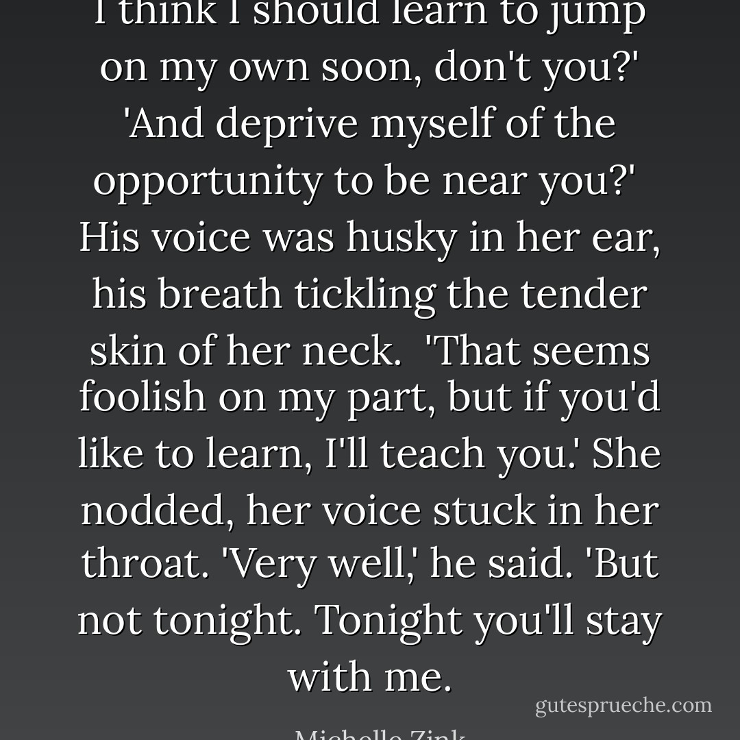 I think I should learn to jump on my own soon, don't you?'<br />'And deprive myself of the opportunity to be near you?' <br />His voice was husky in her ear, his breath tickling the tender skin of her neck. <br />'That seems foolish on my part, but if you'd like to learn, I'll teach you.'<br />She nodded, her voice stuck in her throat.<br />'Very well,' he said. 'But not tonight. Tonight you'll stay with me. - Michelle Zink