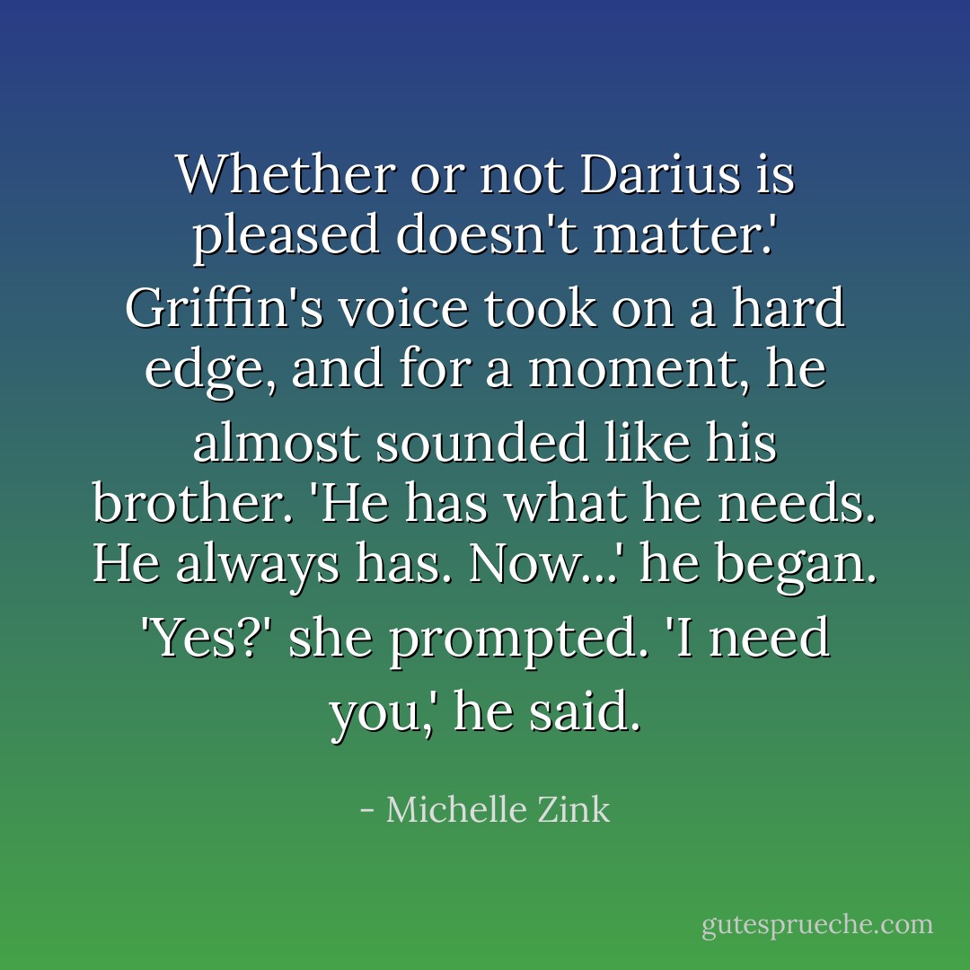 Whether or not Darius is pleased doesn't matter.' Griffin's voice took on a hard edge, and for a moment, he almost sounded like his brother. 'He has what he needs. He always has. Now...' he began.<br />'Yes?' she prompted.<br />'I need you,' he said. - Michelle Zink