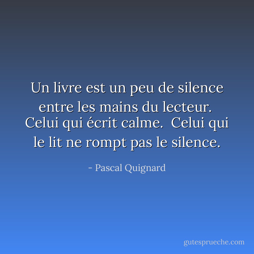 Un livre est un peu de silence entre les mains du lecteur.<br /><br />Celui qui écrit calme.<br /><br />Celui qui le lit ne rompt pas le silence. - Pascal Quignard