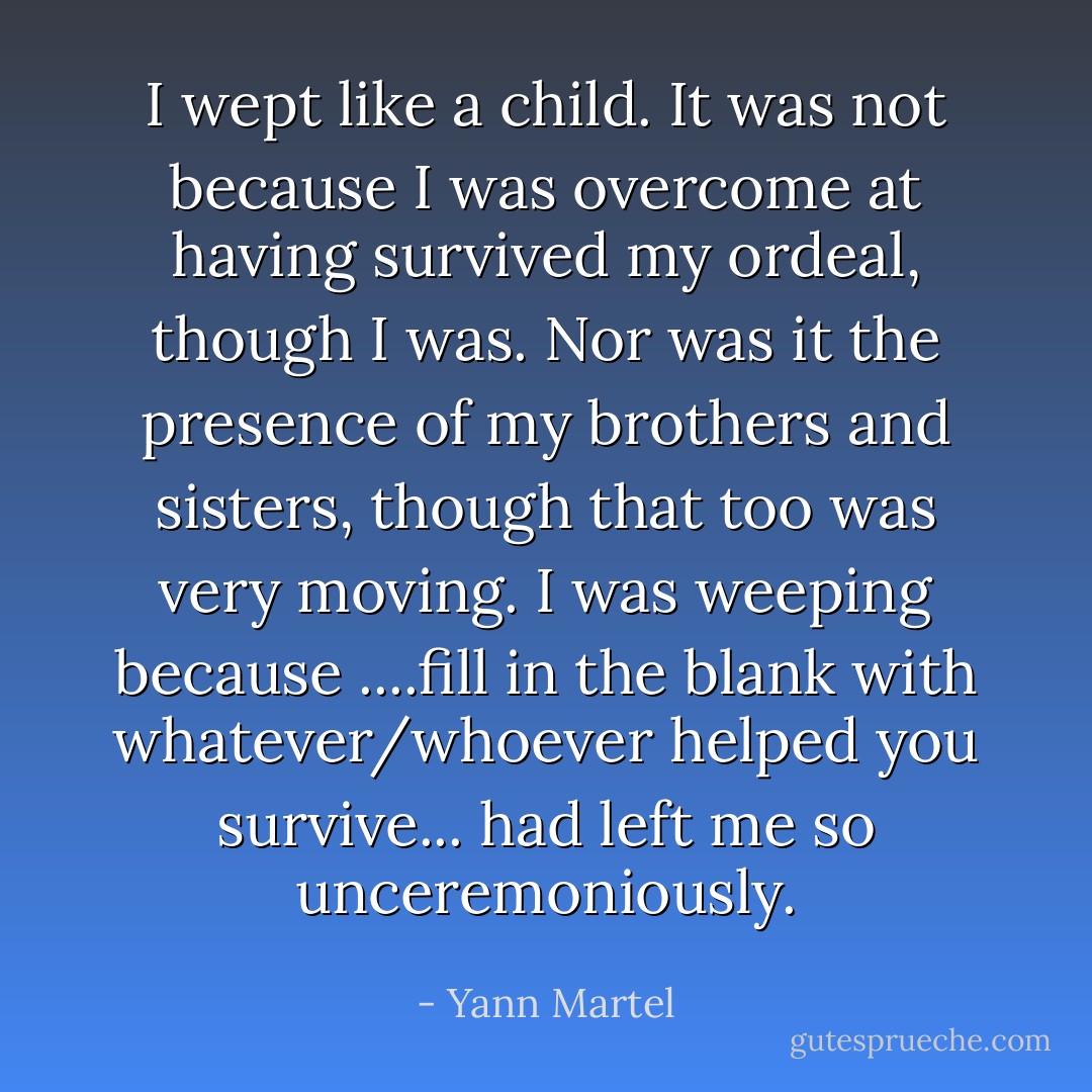 I wept like a child. It was not because I was overcome at having survived my ordeal, though I was. Nor was it the presence of my brothers and sisters, though that too was very moving. I was weeping because ....fill in the blank with whatever/whoever helped you survive... had left me so unceremoniously. - Yann Martel