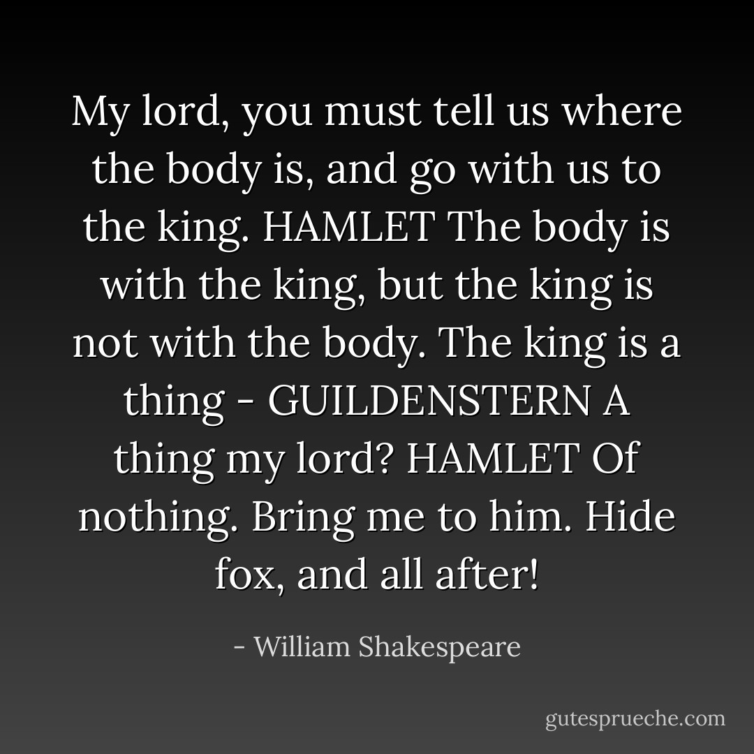 My lord, you must tell us where the body is, and go with us to the king.<br />HAMLET The body is with the king, but the king is not with the body. The king is a thing -<br />GUILDENSTERN A thing my lord?<br />HAMLET Of nothing. Bring me to him. Hide fox, and all after! - William Shakespeare