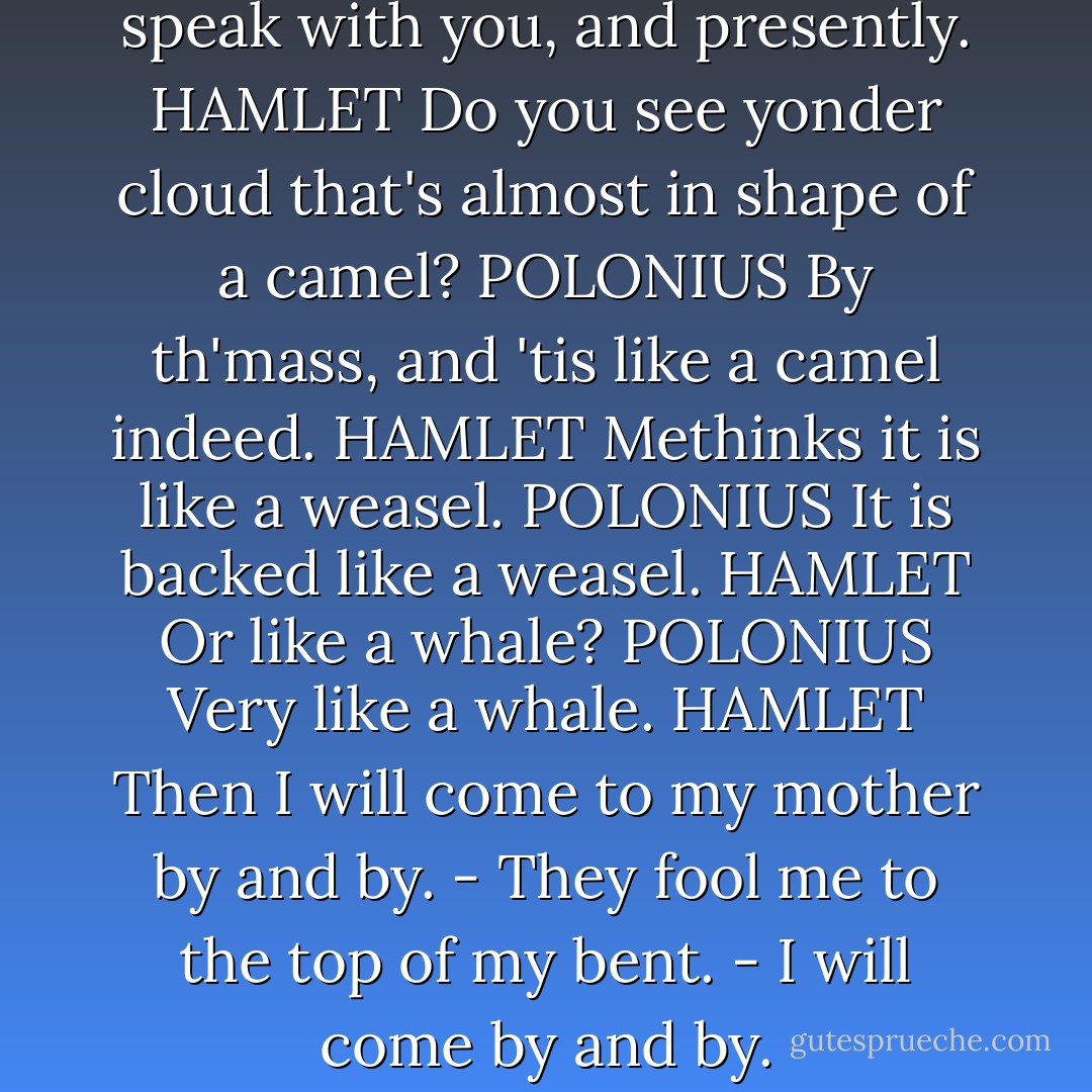 My lord, the queen would speak with you, and presently.<br />HAMLET Do you see yonder cloud that's almost in shape of a camel?<br />POLONIUS By th'mass, and 'tis like a camel indeed.<br />HAMLET Methinks it is like a weasel.<br />POLONIUS It is backed like a weasel.<br />HAMLET Or like a whale?<br />POLONIUS Very like a whale.<br />HAMLET Then I will come to my mother by and by. - They fool me to the top of my bent. - I will come by and by. - William Shakespeare