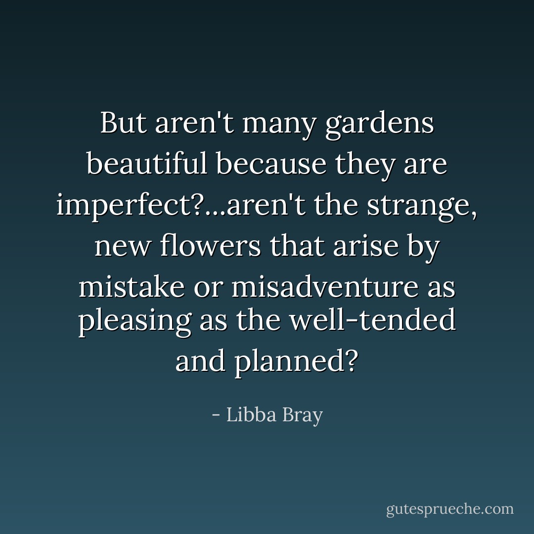 But aren't many gardens beautiful because they are imperfect?...aren't the strange, new flowers that arise by mistake or misadventure as pleasing as the well-tended and planned? - Libba Bray