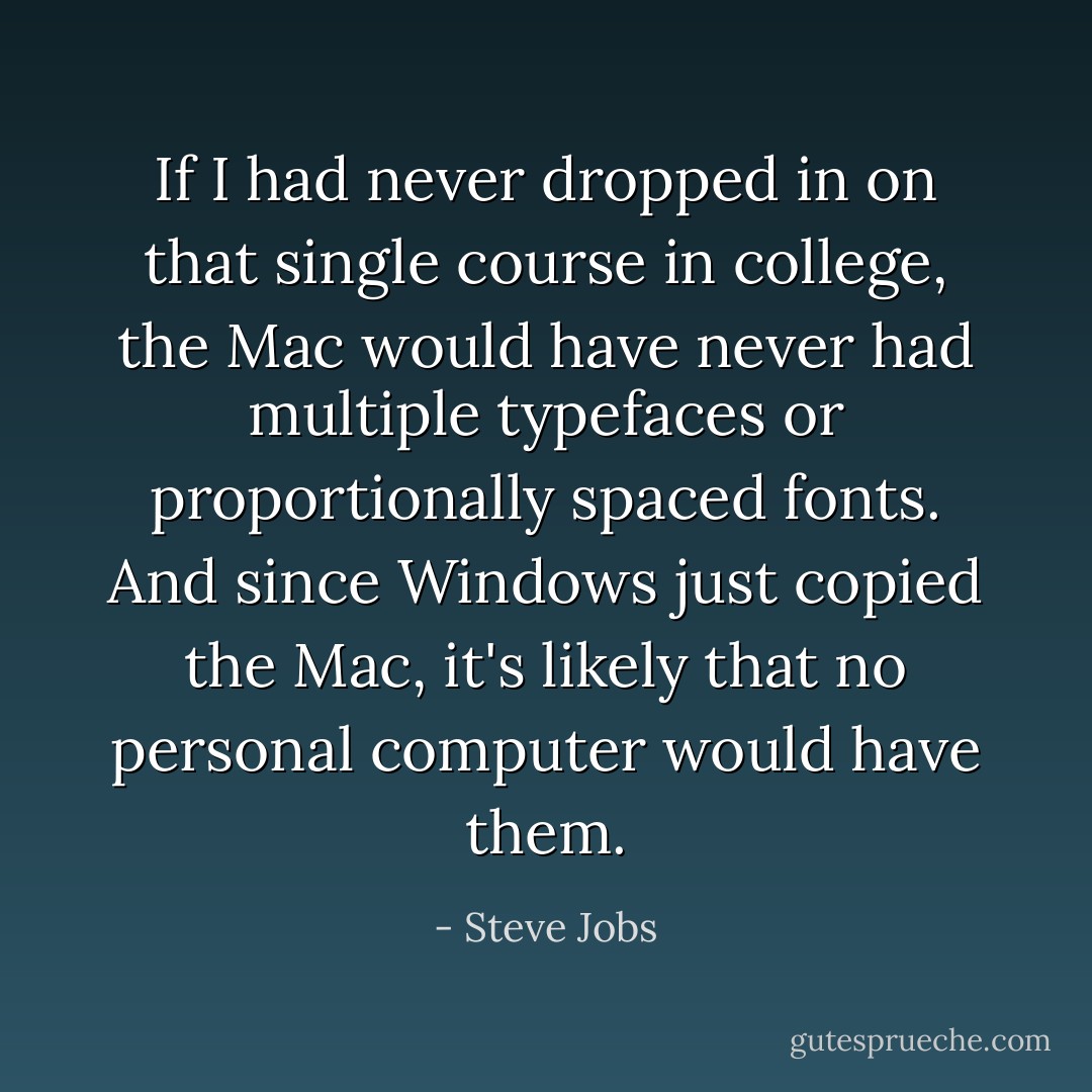 If I had never dropped in on that single course in college, the Mac would have never had multiple typefaces or proportionally spaced fonts. And since Windows just copied the Mac, it's likely that no personal computer would have them. - Steve Jobs