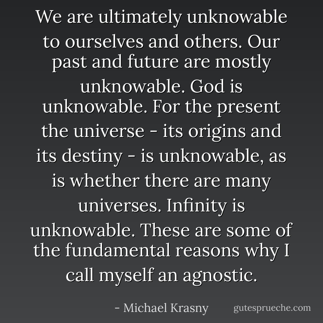 We are ultimately unknowable to ourselves and others. Our past and future are mostly unknowable. God is unknowable. For the present the universe - its origins and its destiny - is unknowable, as is whether there are many universes. Infinity is unknowable. These are some of the fundamental reasons why I call myself an agnostic. - Michael Krasny