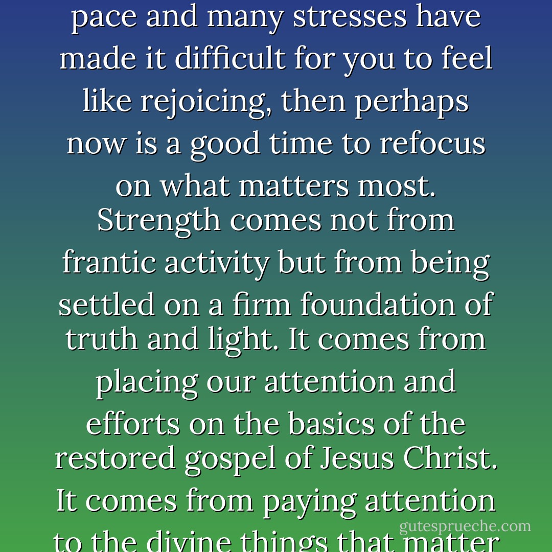 Indeed we have great reason to rejoice. If life and its rushed pace and many stresses have made it difficult for you to feel like rejoicing, then perhaps now is a good time to refocus on what matters most. Strength comes not from frantic activity but from being settled on a firm foundation of truth and light. It comes from placing our attention and efforts on the basics of the restored gospel of Jesus Christ. It comes from paying attention to the divine things that matter most. - Dieter F. Uchtdorf