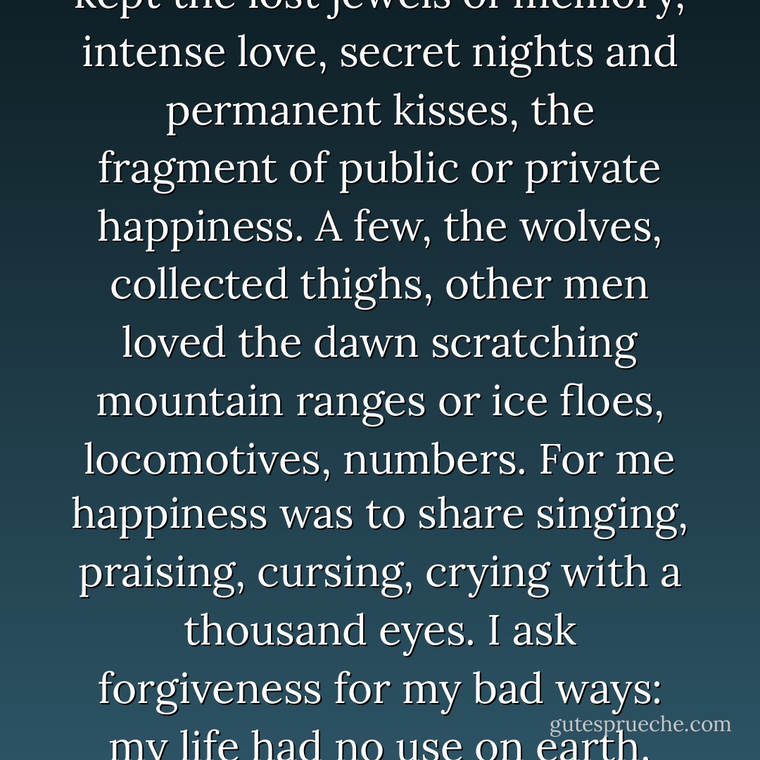 Each in the most hidden sack kept<br />the lost jewels of memory,<br />intense love, secret nights and permanent kisses,<br />the fragment of public or private happiness.<br />A few, the wolves, collected thighs,<br />other men loved the dawn scratching<br />mountain ranges or ice floes, locomotives, numbers.<br />For me happiness was to share singing,<br />praising, cursing, crying with a thousand eyes.<br />I ask forgiveness for my bad ways:<br />my life had no use on earth. - Pablo Neruda
