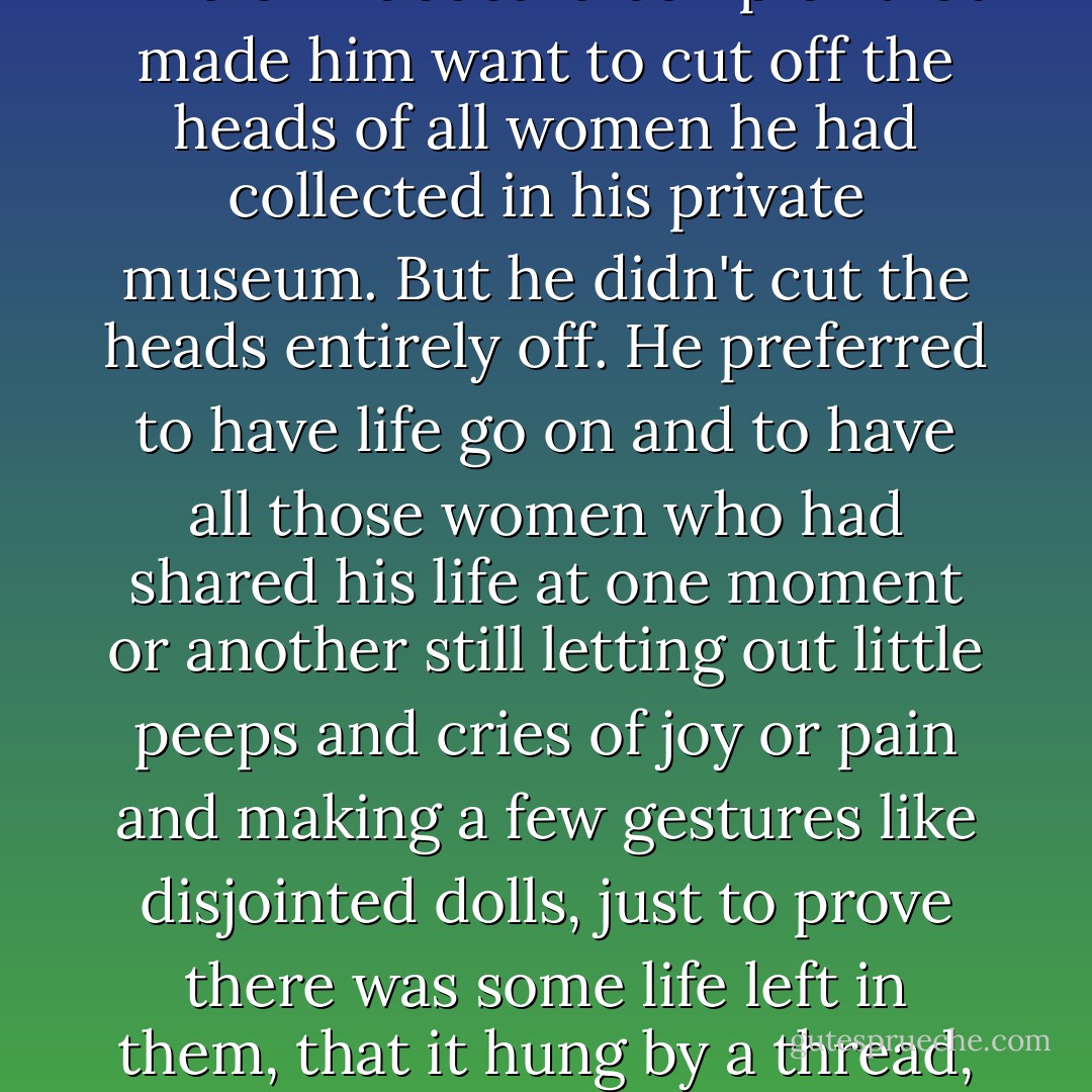 Pablo's many stories and reminiscences about Olga and Marie-Thérese and Dora Maar, as well as their continuing presence just offstage in our own life together, gradually made me realize that he had a kind of Bluebeard complex that made him want to cut off the heads of all women he had collected in his private museum. But he didn't cut the heads entirely off. He preferred to have life go on and to have all those women who had shared his life at one moment or another still letting out little peeps and cries of joy or pain and making a few gestures like disjointed dolls, just to prove there was some life left in them, that it hung by a thread, and that he held the other end of the thread. From time to time they would provide a humorous or dramatic or sometimes tragic side to things, and that was all grist to his mill. - Françoise Gilot