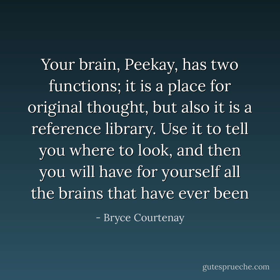 Your brain, Peekay, has two functions; it is a place for original thought, but also it is a reference library. Use it to tell you where to look, and then you will have for yourself all the brains that have ever been - Bryce Courtenay