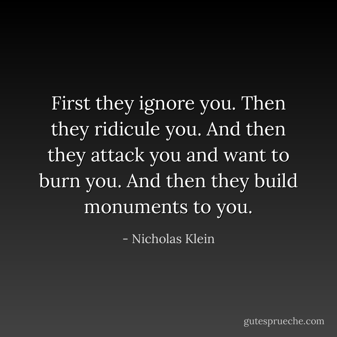 First they ignore you. Then they ridicule you. And then they attack you and want to burn you. And then they build monuments to you. - Nicholas Klein