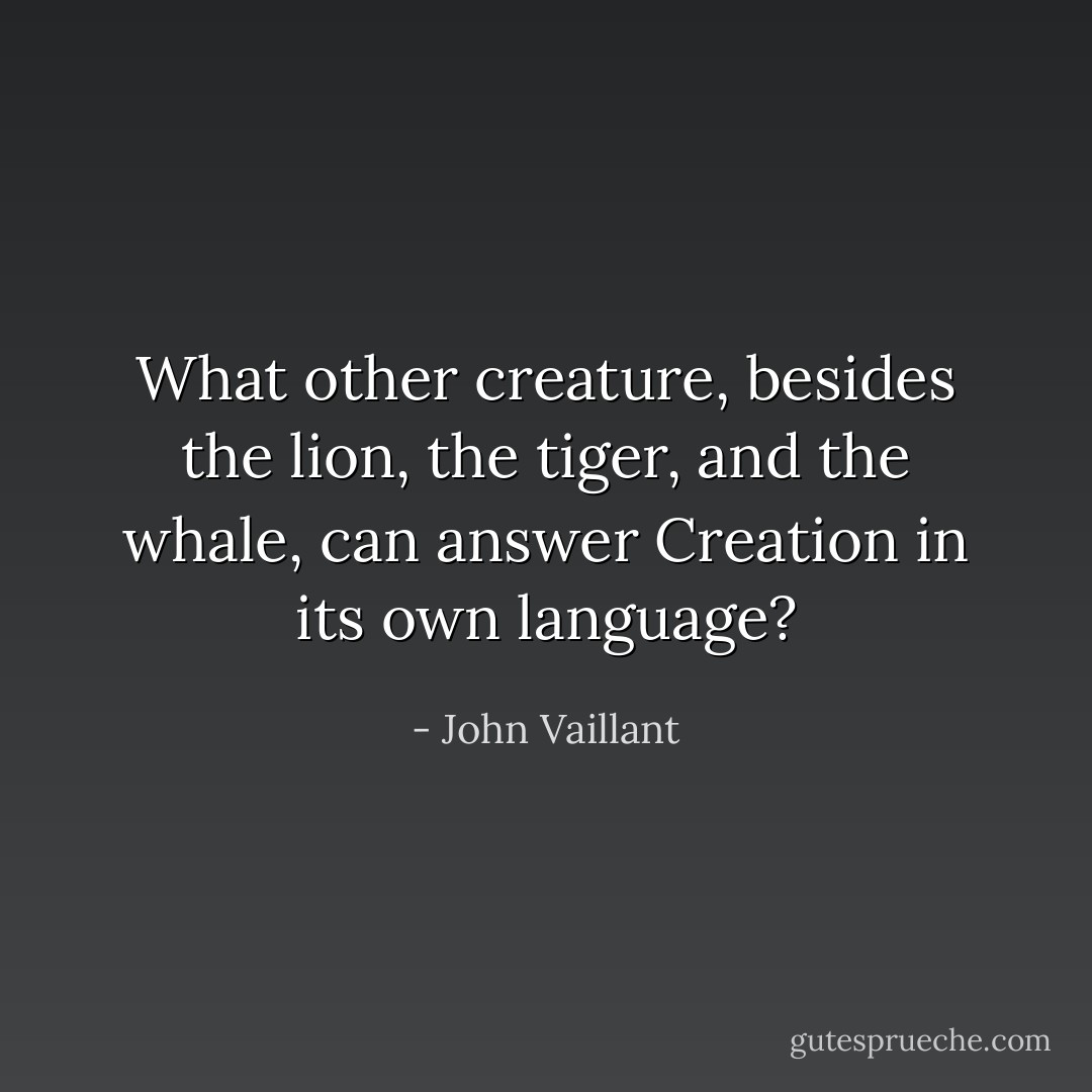 What other creature, besides the lion, the tiger, and the whale, can answer Creation in its own language? - John Vaillant