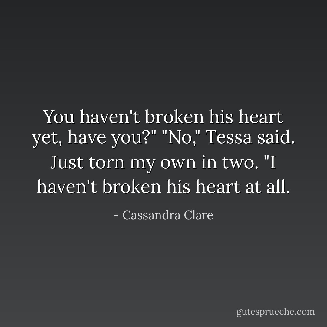 You haven't broken his heart yet, have you?"<br />"No," Tessa said.<i> Just torn my own in two.</i> "I haven't broken his heart at all. - Cassandra Clare