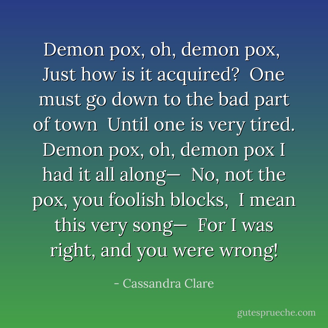 Demon pox, oh, demon pox, <br />Just how is it acquired? <br />One must go down to the bad part of town <br />Until one is very tired.<br />Demon pox, oh, demon pox I had it all along— <br />No, not the pox, you foolish blocks, <br />I mean this very song— <br />For I was right, and you were wrong! - Cassandra Clare
